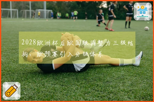 2028欧洲杯后欧国联调整为三级结构，欧预赛引入分级体系