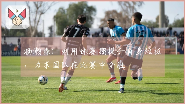 杨瀚森：利用休赛期提升自身短板，力求国队在比赛中全胜