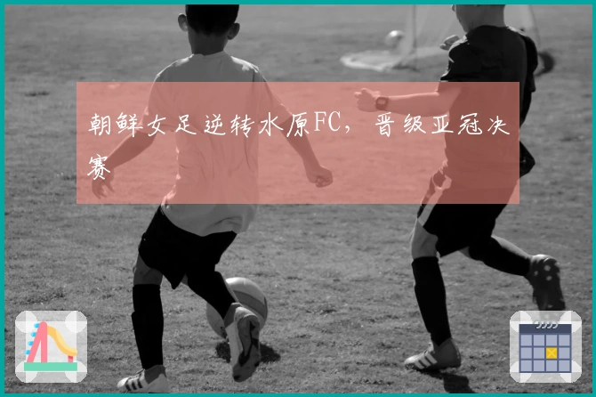 朝鲜女足逆转水原FC，晋级亚冠决赛