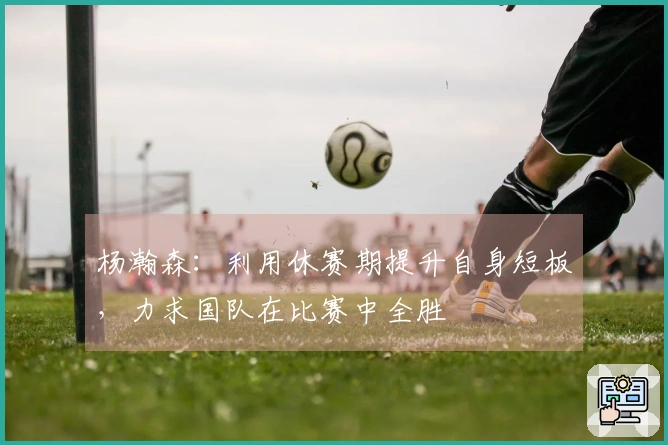 杨瀚森：利用休赛期提升自身短板，力求国队在比赛中全胜